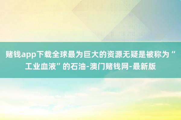 赌钱app下载全球最为巨大的资源无疑是被称为“工业血液”的石油-澳门赌钱网-最新版