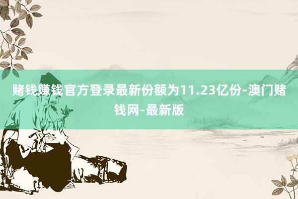 赌钱赚钱官方登录最新份额为11.23亿份-澳门赌钱网-最新版