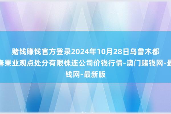 赌钱赚钱官方登录2024年10月28日乌鲁木都北园春果业观点处分有限株连公司价钱行情-澳门赌钱网-最新版