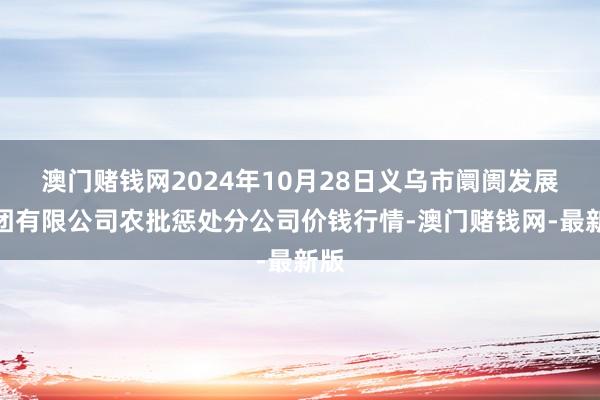 澳门赌钱网2024年10月28日义乌市阛阓发展集团有限公司农批惩处分公司价钱行情-澳门赌钱网-最新版