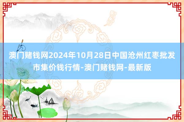 澳门赌钱网2024年10月28日中国沧州红枣批发市集价钱行情-澳门赌钱网-最新版