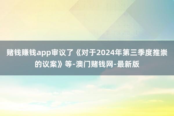 赌钱赚钱app审议了《对于2024年第三季度推崇的议案》等-澳门赌钱网-最新版