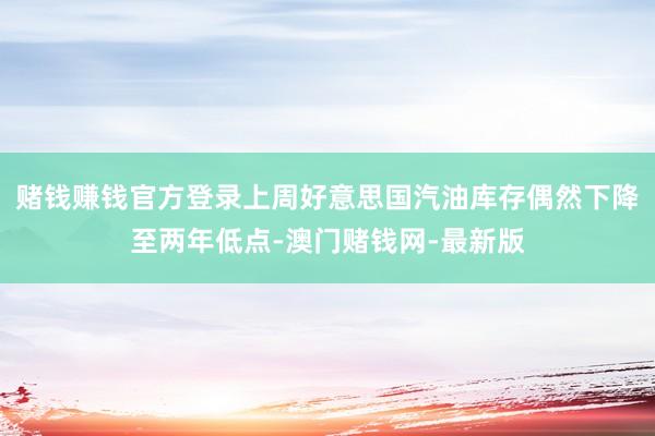 赌钱赚钱官方登录上周好意思国汽油库存偶然下降至两年低点-澳门赌钱网-最新版