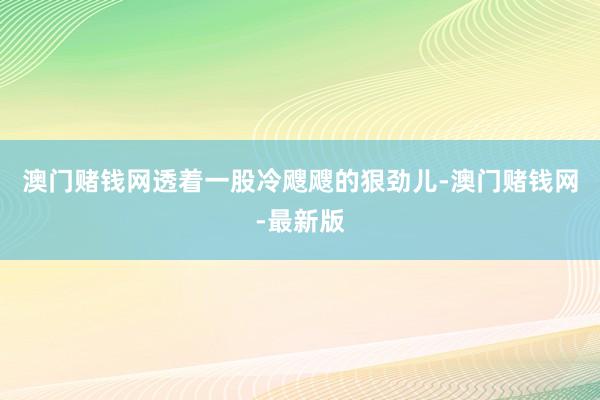 澳门赌钱网透着一股冷飕飕的狠劲儿-澳门赌钱网-最新版