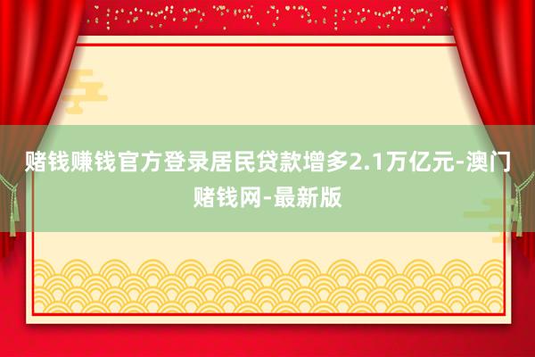 赌钱赚钱官方登录居民贷款增多2.1万亿元-澳门赌钱网-最新版