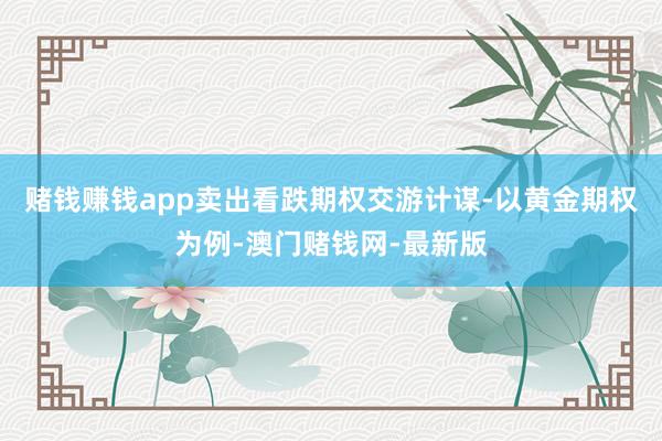 赌钱赚钱app卖出看跌期权交游计谋-以黄金期权为例-澳门赌钱