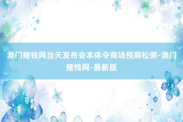 澳门赌钱网当天发布会本体令商场预期松懈-澳门赌钱网-最新版