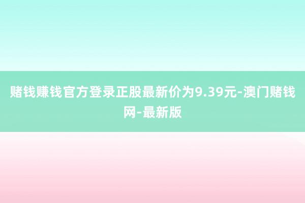 赌钱赚钱官方登录正股最新价为9.39元-澳门赌钱网-最新版