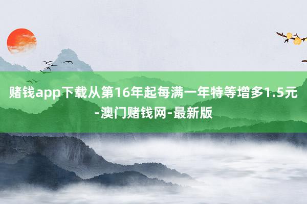 赌钱app下载从第16年起每满一年特等增多1.5元-澳门赌钱网-最新版