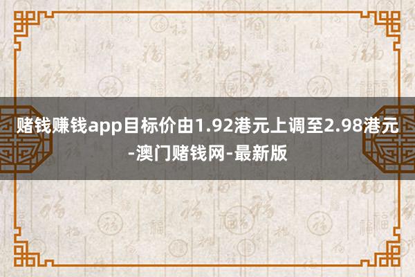 赌钱赚钱app目标价由1.92港元上调至2.98港元-澳门赌钱网-最新版