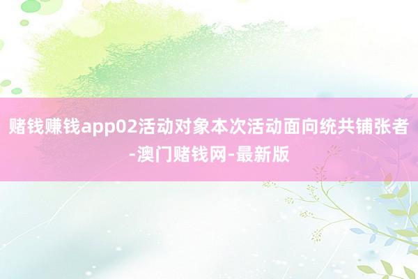 赌钱赚钱app02活动对象本次活动面向统共铺张者-澳门赌钱网-最新版