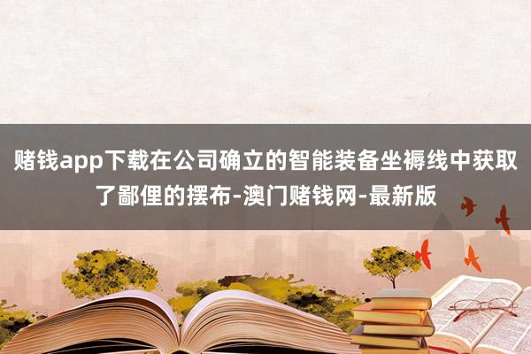 赌钱app下载在公司确立的智能装备坐褥线中获取了鄙俚的摆布-