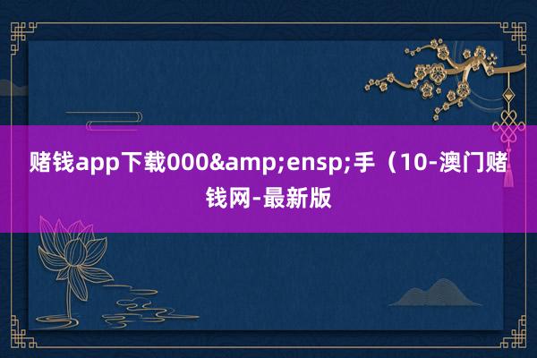 赌钱app下载000&ensp;手（10-澳门赌钱网-最新版