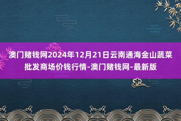 澳门赌钱网2024年12月21日云南通海金山蔬菜批发商场价钱