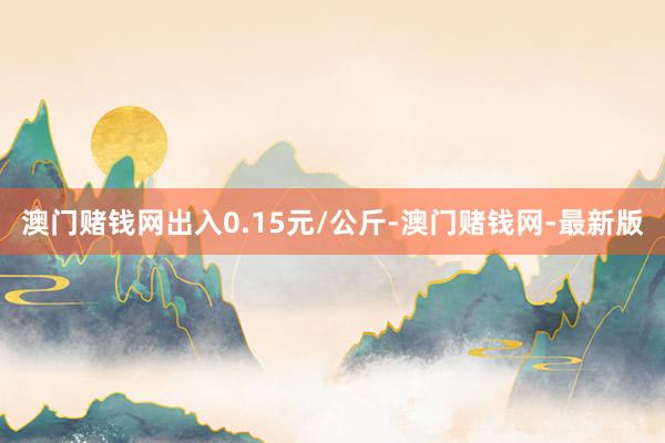 澳门赌钱网出入0.15元/公斤-澳门赌钱网-最新版