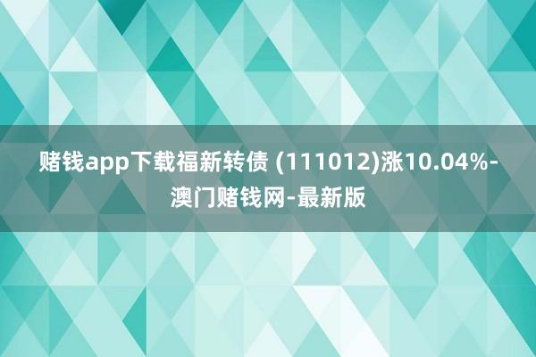 赌钱app下载福新转债 (111012)涨10.04%-澳门