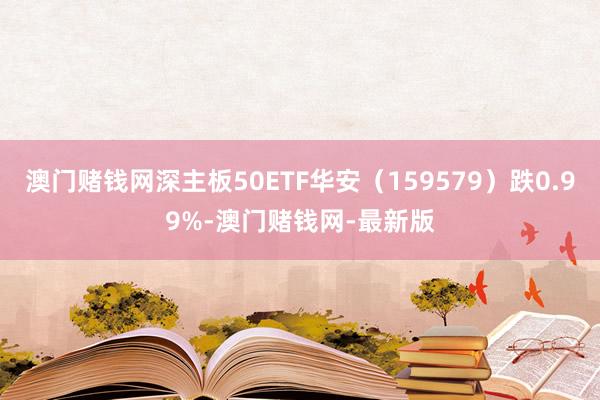 澳门赌钱网深主板50ETF华安（159579）跌0.99%-澳门赌钱网-最新版