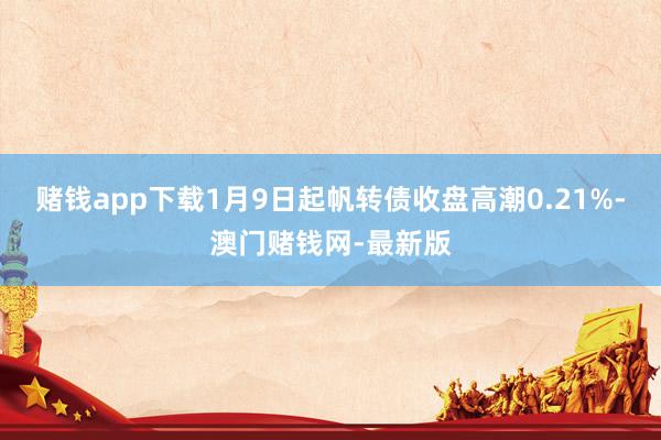 赌钱app下载1月9日起帆转债收盘高潮0.21%-澳门赌钱网-最新版