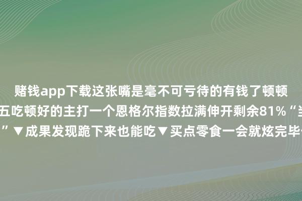 赌钱app下载这张嘴是毫不可亏待的有钱了顿顿吃好的没钱了隔三差五吃顿好的主打一个恩格尔指数拉满伸开剩余81%“当今不吃老了还咋吃...”▼成果发现跪下来也能吃▼买点零食一会就炫完毕一对袜子穿好久舍不得买▼穿着：等等吧说不定有扣头吃饭：等什么过了这村没这店▼东说念主要爱我方啊▼买穿着：心冷身热吃暖锅：身心俱热▼这汉堡今天我必拿下！▼一周了也该犒劳犒劳我方了▼东说念主连我方皆不利用的话还能利用别东说念