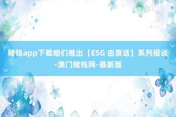 赌钱app下载咱们推出【ESG 由衷话】系列报谈-澳门赌钱网-最新版