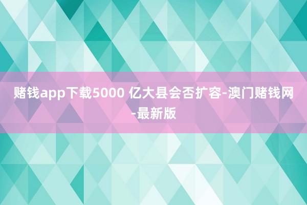 赌钱app下载5000 亿大县会否扩容-澳门赌钱网-最新版