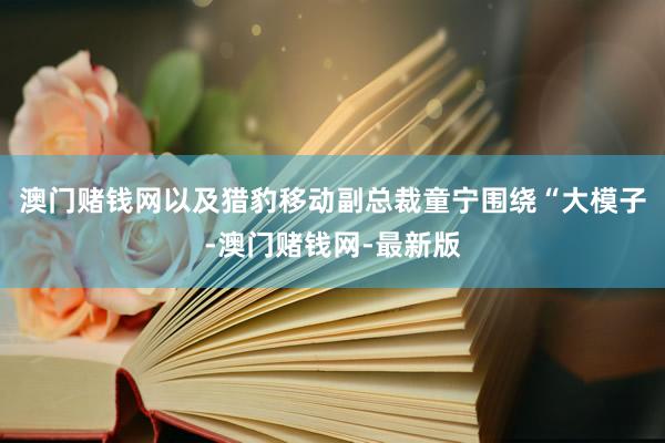 澳门赌钱网以及猎豹移动副总裁童宁围绕“大模子-澳门赌钱网-最新版