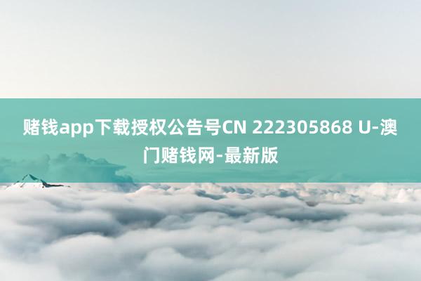 赌钱app下载授权公告号CN 222305868 U-澳门赌钱网-最新版