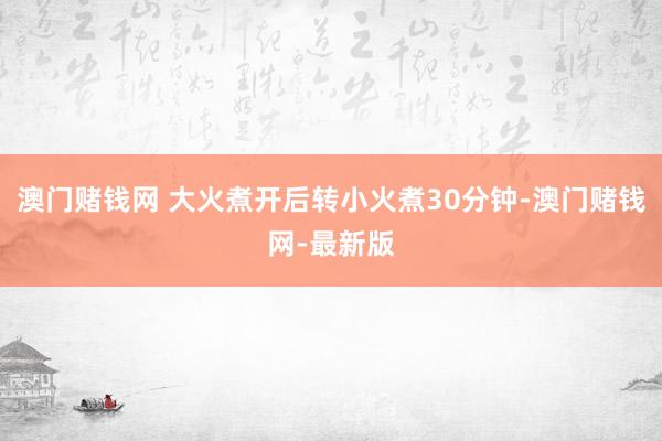 澳门赌钱网 大火煮开后转小火煮30分钟-澳门赌钱网-最新版