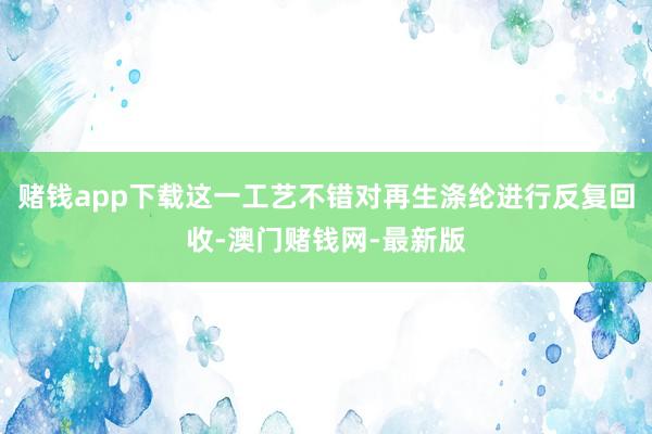 赌钱app下载这一工艺不错对再生涤纶进行反复回收-澳门赌钱网-最新版